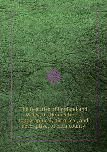 Обложка книги The Beauties of England and Wales, or, Delineations, topographical, historical, and descriptive, of each county, J. Hodgson, S. Frederic, J. Evans, E.W. Brayley, J. Nightingale, J. Harris, J. Britton, J. Bigland, F.C. Laird, J.N. Brewer, T. Rees, T. Hood
