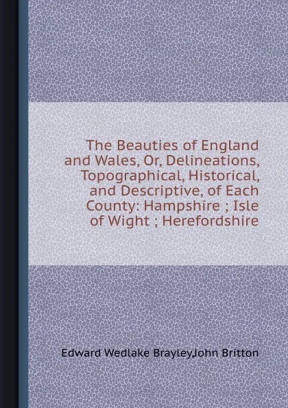 Обложка книги The Beauties of England and Wales, Or, Delineations, Topographical, Historical, and Descriptive, of Each County: Hampshire ; Isle of Wight ; Herefordshire, E.W. Brayley, J. Britton