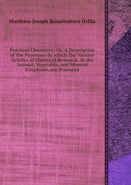 Обложка книги Practical Chemistry; Or, A Description of the Processes by which the Various Articles of Chemical Research, in the Animal, Vegetable, and Mineral Kingdoms, are Procured, M.J. Orfila