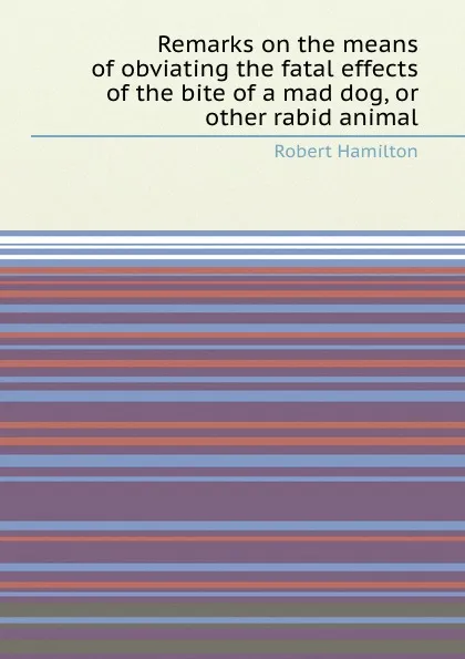 Обложка книги Remarks on the means of obviating the fatal effects of the bite of a mad dog, or other rabid animal, R. Hamilton