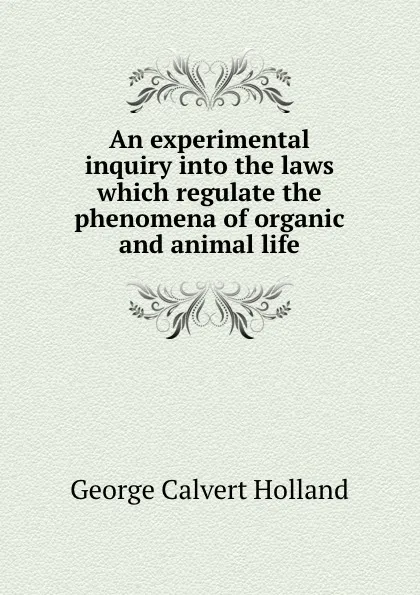 Обложка книги An experimental inquiry into the laws which regulate the phenomena of organic and animal life, G.C. Holland