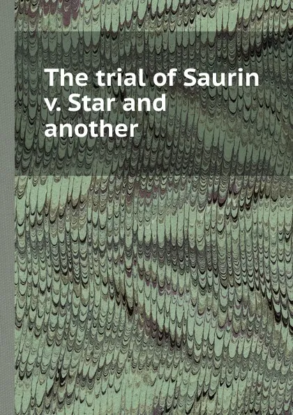 Обложка книги The trial of Saurin v. Star and another, M.S. Saurin, M.J. Star, M.M. Kennedy