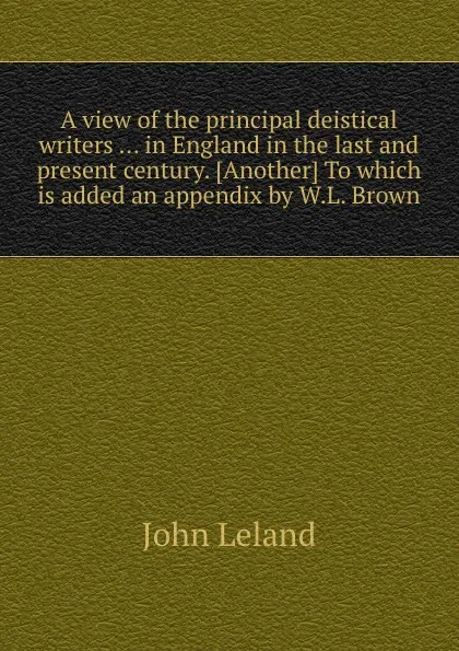 Обложка книги A view of the principal deistical writers in England in the last and present century, J. Leland