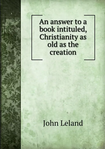 Обложка книги An answer to a book intituled, Christianity as old as the creation, J. Leland