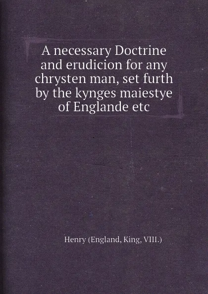 Обложка книги A necessary Doctrine and erudicion for any chrysten man, set furth by the kynges maiestye of Englande etc, Henry