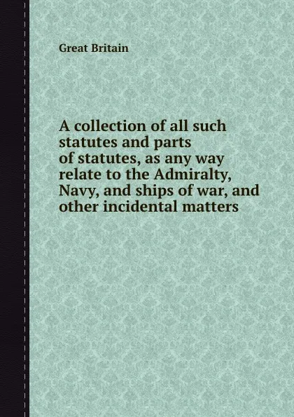 Обложка книги A collection of all such statutes and parts of statutes, as any way relate to the Admiralty, Navy, and ships of war, and other incidental matters, Author Unknown