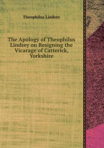 Обложка книги The Apology of Theophilus Lindsey on Resigning the Vicarage of Catterick, Yorkshire, Theophilus Lindsey