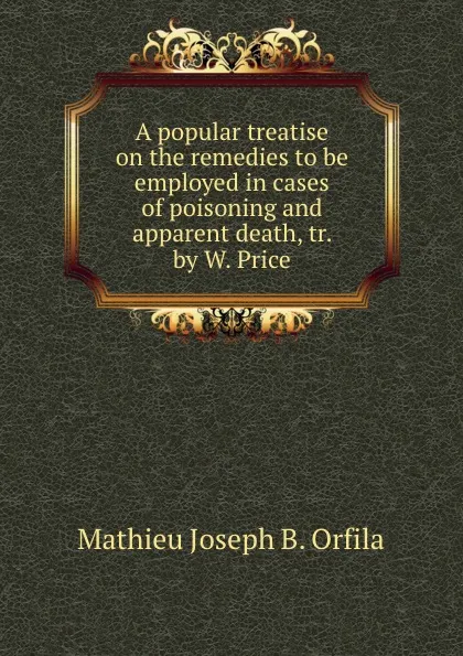 Обложка книги A popular treatise on the remedies to be employed in cases of poisoning and apparent death, tr. by W. Price, M.J. Orfila