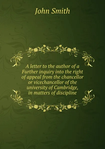 Обложка книги A letter to the author of a Further inquiry into the right of appeal from the chancellor or vicechancellor of the university of Cambridge, in matters of discipline, J. Smith