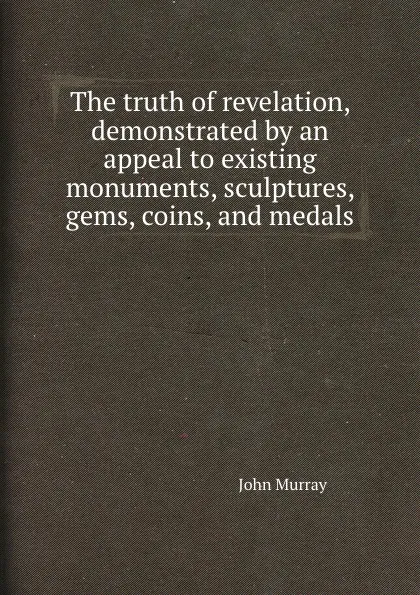 Обложка книги The truth of revelation, demonstrated by an appeal to existing monuments, sculptures, gems, coins, and medals, J. Murray