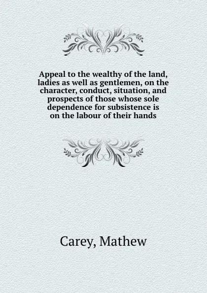 Обложка книги Appeal to the wealthy of the land, ladies as well as gentlemen, on the character, conduct, situation, and prospects of those whose sole dependence for subsistence is on the labour of their hands, M. Carey