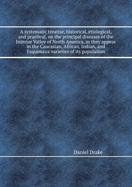 Обложка книги A systematic treatise, historical, etiological, and practical, on the principal diseases of the Interior Valley of North America, as they appear in the Caucasian, African, Indian, and Esquimaux varieties of its population, D. Drake