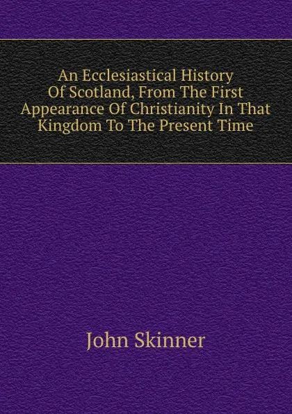 Обложка книги An Ecclesiastical History Of Scotland, From The First Appearance Of Christianity In That Kingdom To The Present Time, J. Skinner