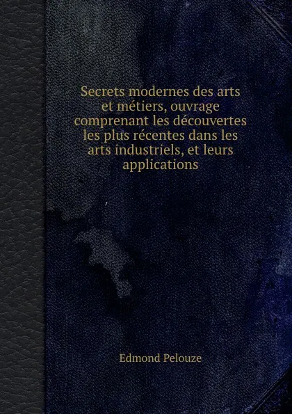 Обложка книги Secrets modernes des arts et metiers, ouvrage comprenant les decouvertes les plus recentes dans les arts industriels, et leurs applications, E. Pelouze