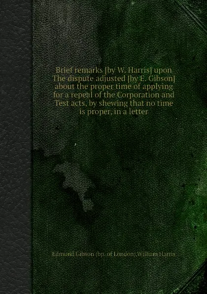 Обложка книги Brief remarks upon The dispute adjusted about the proper time of applying for a repeal of the Corporation and Test acts, by shewing that no time is proper, in a letter, W. Harris, E. Gibson