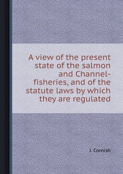 Обложка книги A view of the present state of the salmon and Channel-fisheries, and of the statute laws by which they are regulated, J. Cornish