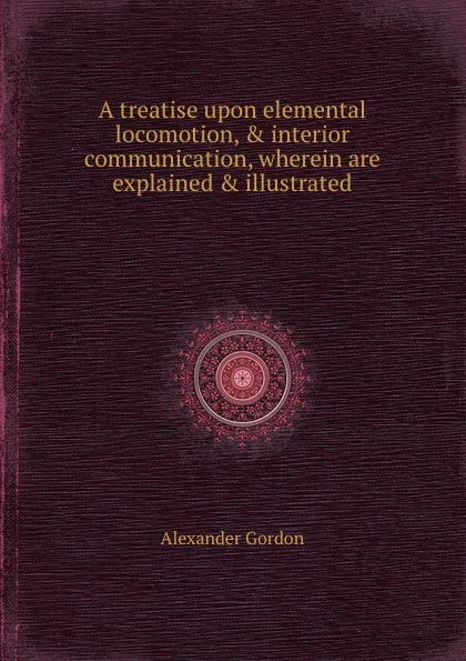 Обложка книги A treatise upon elemental locomotion, . interior communication, wherein are explained . illustrated, A. Gordon