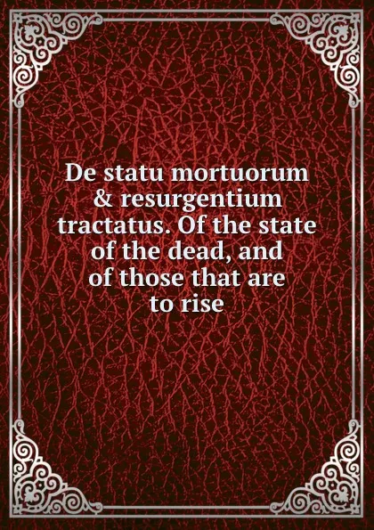 Обложка книги De statu mortuorum . resurgentium tractatus. Of the state of the dead, and of those that are to rise, T. Burnet, M. Earbery, N. Amhurst, J. Morgan, R. Simon, J. Addison, T. Foxton