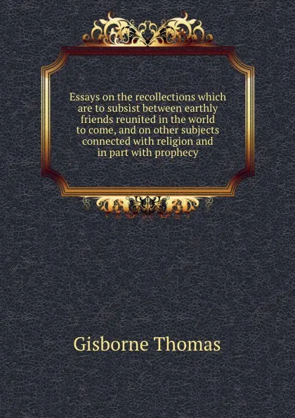 Обложка книги Essays on the recollections which are to subsist between earthly friends reunited in the world to come, and on other subjects connected with religion and in part with prophecy, G. Thomas