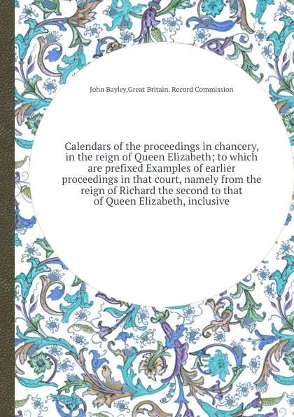 Обложка книги Calendars of the proceedings in chancery, in the reign of Queen Elizabeth; to which are prefixed Examples of earlier proceedings in that court, namely from the reign of Richard the second to that of Queen Elizabeth, inclusive, J. Bayley