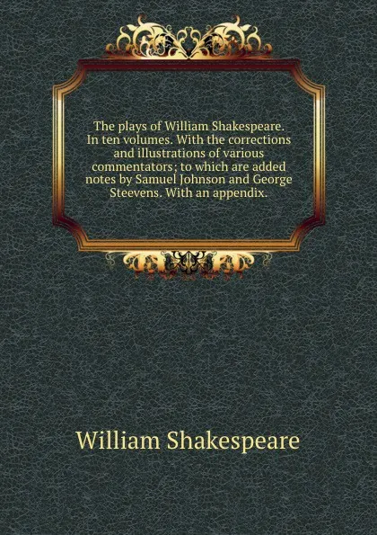 Обложка книги The plays of William Shakespeare. In ten volumes. With the corrections and illustrations of various commentators; to which are added notes by Samuel Johnson and George Steevens. With an appendix.., В. Шекспир