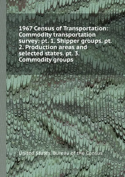 Обложка книги 1967 Census of Transportation: Commodity transportation survey: pt. 1. Shipper groups. pt. 2. Production areas and selected states. pt. 3. Commodity groups, Bureau of the Census