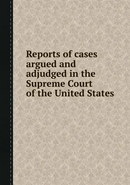 Обложка книги Reports of cases argued and adjudged in the Supreme Court of the United States, R. Peters, H. Wheaton, W. Cranch, J.S. Black, B.C. Howard