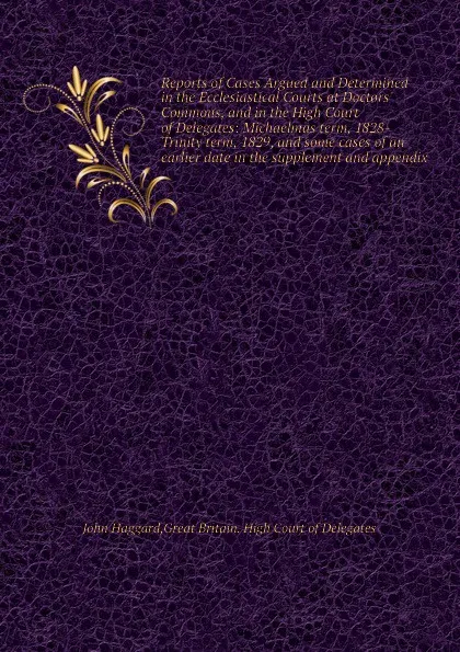 Обложка книги Reports of Cases Argued and Determined in the Ecclesiastical Courts at Doctors. Commons, and in the High Court of Delegates: Michaelmas term, 1828-Trinity term, 1829, and some cases of an earlier date in the supplement and appendix, J. Haggard