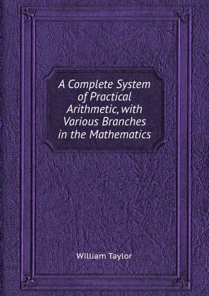 Обложка книги A Complete System of Practical Arithmetic, with Various Branches in the Mathematics, W. Taylor