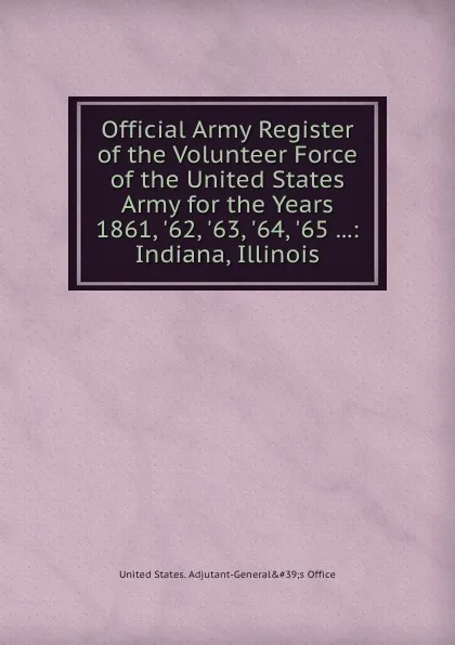 Обложка книги Official Army Register of the Volunteer Force of the United States Army for the Years 1861, .62, .63, .64, .65 ...: Indiana, Illinois, Adjutant-General