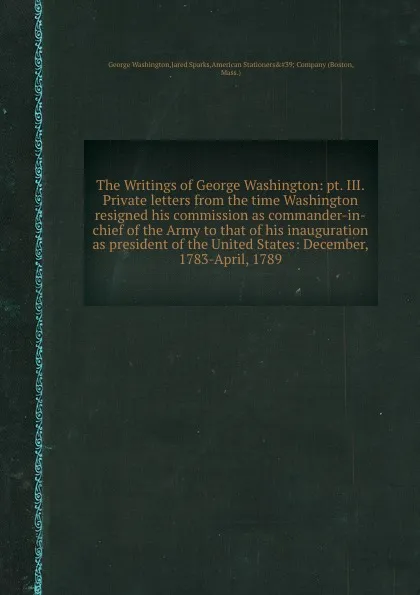 Обложка книги The Writings of George Washington: pt. III. Private letters from the time Washington resigned his commission as commander-in-chief of the Army to that of his inauguration as president of the United States: December, 1783-April, 1789, G. Washington, J. Sparks