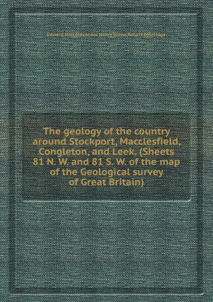 Обложка книги The geology of the country around Stockport, Macclesfield, Congleton, and Leek. (Sheets 81 N. W. and 81 S. W. of the map of the Geological survey of ), H. Edward, R. Etheridge, A.H. Green