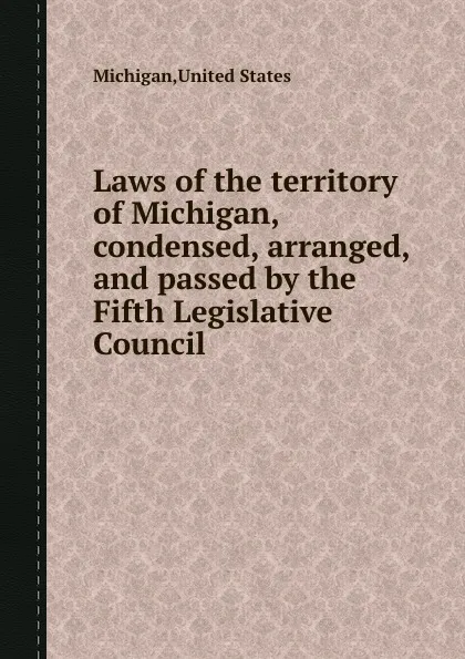 Обложка книги Laws of the territory of Michigan, condensed, arranged, and passed by the Fifth Legislative Council, Michigan