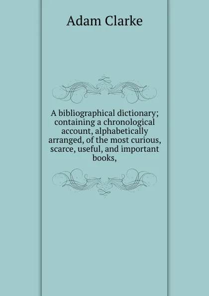 Обложка книги A bibliographical dictionary; containing a chronological account, alphabetically arranged, of the most curious, scarce, useful, and important books,, A. Clarke