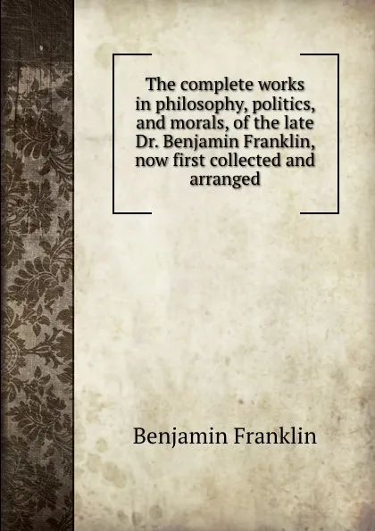 Обложка книги The complete works in philosophy, politics, and morals, of the late Dr. Benjamin Franklin, now first collected and arranged, B. Franklin