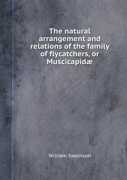 Обложка книги The natural arrangement and relations of the family of flycatchers, or Muscicapidae, W. Swainson