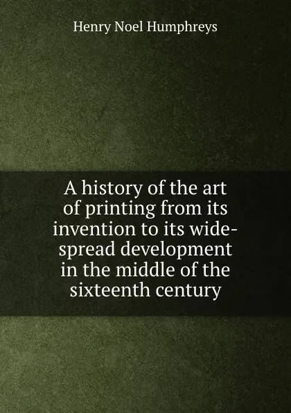 Обложка книги A history of the art of printing from its invention to its wide-spread development in the middle of the sixteenth century, H.N. Humphreys