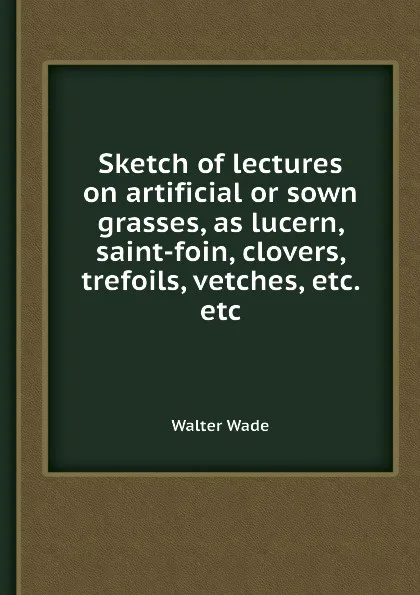 Обложка книги Sketch of lectures on artificial or sown grasses, as lucern, saint-foin, clovers, trefoils, vetches, etc. etc, W. Wade