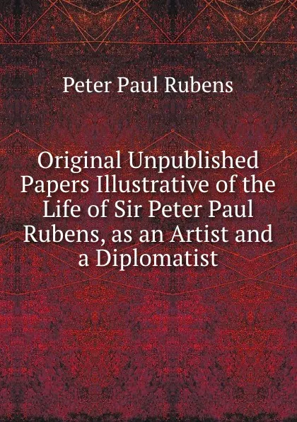 Обложка книги Original Unpublished Papers Illustrative of the Life of Sir Peter Paul Rubens, as an Artist and a Diplomatist, P.P. Rubens