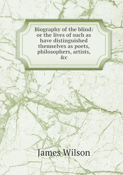 Обложка книги Biography of the blind: or the lives of such as have distinguished themselves as poets, philosophers, artists, .c, J. Wilson