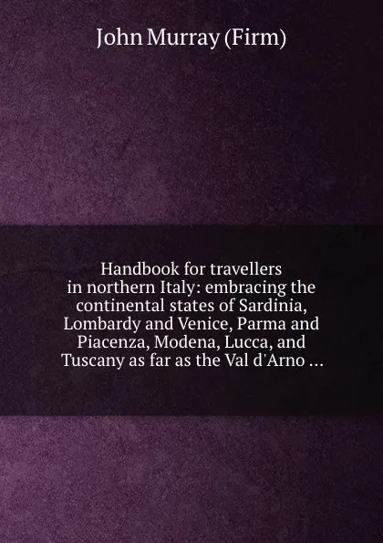 Обложка книги Handbook for travellers in northern Italy: embracing the continental states of Sardinia, Lombardy and Venice, Parma and Piacenza, Modena, Lucca, and Tuscany as far as the Val d.Arno ..., J. Murray