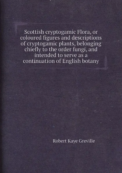 Обложка книги Scottish cryptogamic Flora, or coloured figures and descriptions of cryptogamic plants, belonging chiefly to the order fungi, and intended to serve as a continuation of English botany, R.K. Greville