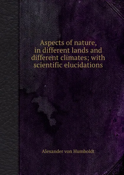 Обложка книги Aspects of nature, in different lands and different climates; with scientific elucidations, A. Humboldt