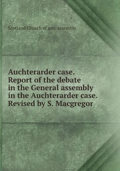 Обложка книги Auchterarder case. Report of the debate in the General assembly in the Auchterarder case. Revised by S. Macgregor, Scotland Church