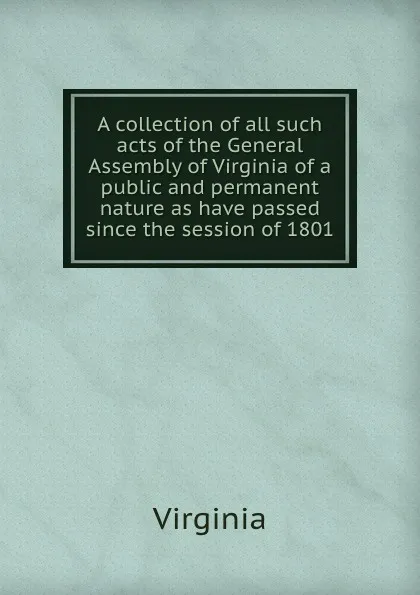 Обложка книги A collection of all such acts of the General Assembly of Virginia of a public and permanent nature as have passed since the session of 1801, Virginia