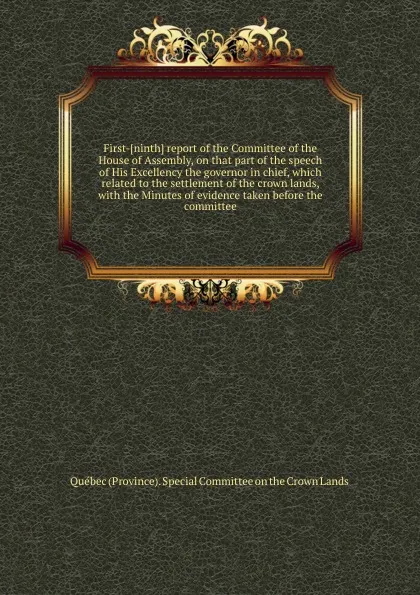 Обложка книги First-ninth report of the Committee of the House of Assembly, on that part of the speech of His Excellency the governor in chief, which related to the settlement of the crown lands, with the Minutes of evidence taken before the committee, Special Committee on the Crown Lands