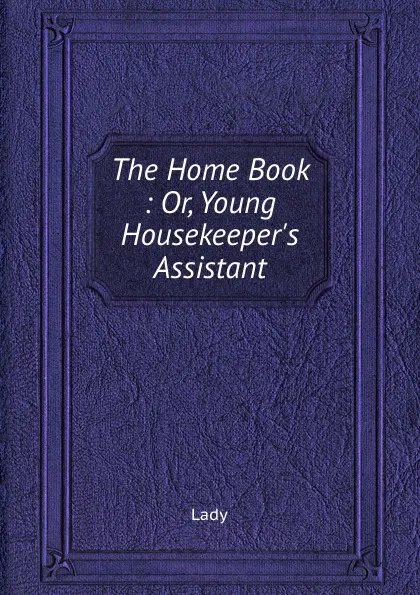 Обложка книги The Home Book : Or, Young Housekeeper.s Assistant, Lady