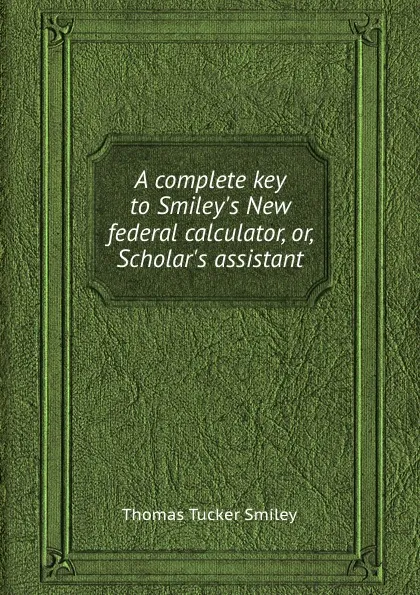 Обложка книги A complete key to Smiley.s New federal calculator, or, Scholar.s assistant, T.T. Smiley