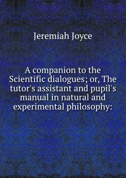 Обложка книги A companion to the Scientific dialogues; or, The tutor.s assistant and pupil.s manual in natural and experimental philosophy:, J. Joyce