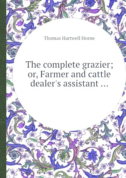 Обложка книги The complete grazier; or, Farmer and cattle dealer.s assistant ..., T.H. Horne